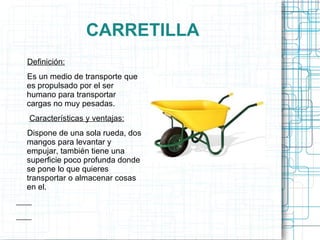 CARRETILLA Definición: Es un medio de transporte que es propulsado por el ser humano para transportar cargas no muy pesadas.  Características y ventajas:   Dispone de una sola rueda, dos mangos para levantar y empujar, también tiene una superficie poco profunda donde se pone lo que quieres transportar o almacenar cosas en el. 