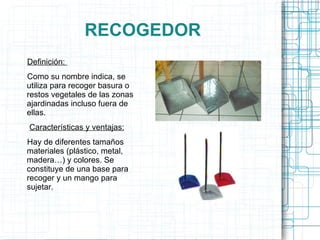 RECOGEDOR Definición:  Como su nombre indica, se utiliza para recoger basura o restos vegetales de las zonas ajardinadas incluso fuera de ellas. Características y ventajas: Hay de diferentes tamaños materiales (plástico, metal, madera…) y colores. Se constituye de una base para recoger y un mango para sujetar. 
