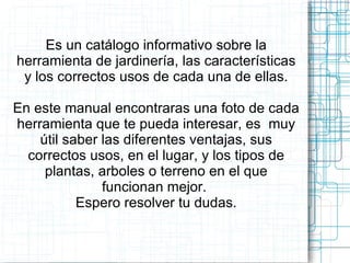 Es un catálogo informativo sobre la herramienta de jardinería, las características y los correctos usos de cada una de ellas. En este manual encontraras una foto de cada herramienta que te pueda interesar, es  muy útil saber las diferentes ventajas, sus correctos usos, en el lugar, y los tipos de plantas, arboles o terreno en el que funcionan mejor.  Espero resolver tu dudas. 