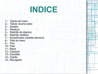 1.-  Tijeras  de mano 2.-  Tijeras  recorta  setos 3.-  Azadas 4.-  Raedura 5.-  Rastrillo de abanico 6.-  Rastrillo metálico 7.-  Escarificador (rastrillo demano) 8.-  Pala de mano 9.-  Pico 10.- Pala 11.- Maza 12.- Capazos 13.- Carretilla 14.- Cepillo 15.- Recogedor INDICE 