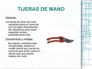 TIJERAS DE MANO Definición: Las tijeras de mano son unas pequeñas tijeras en forma de pico de pájaro Normalmente las utilizaremos para cortar pequeñas ramas y preferiblemente finas. Características y ventajas: Son ligeras y prácticas para transportarlas, poseen un muelle central que cuando las accionas para cortar vuelven a abrirse para que puedas realizar otro corte. 
