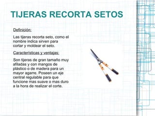 TIJERAS RECORTA SETOS Definición: Las tijeras recorta seto, como el nombre indica sirven para cortar y moldear el seto.  Características y ventajas: Son tijeras de gran tamaño muy afiladas y con mangos de plástico o de madera para un mayor agarre. Poseen un eje central regulable para que funcione mas suave o mas duro a la hora de realizar el corte.  