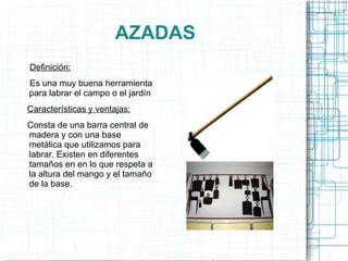 AZADAS Definición: Es una muy buena herramienta para labrar el campo o el jardín Características y ventajas: Consta de una barra central de madera y con una base metálica que utilizamos para labrar. Existen en diferentes tamaños en en lo que respeta a la altura del mango y el tamaño de la base. 