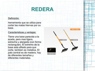 REDERA Definición: herramienta que se utiliza para cortar las malas hiervas por su base. Caracteristicas y ventajas: Tiene una base parecida a la azada, pero mas ligera, estrecha y alargada (con forma rectangular). El extremo de la base esta afilado para que corte, tambien es metalica. El palo central es de madera, hay de diferentes tamaños y diferentes materiales. 