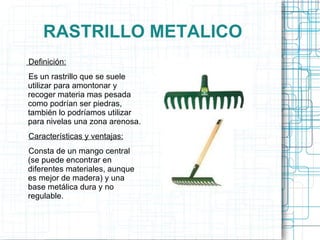 RASTRILLO METALICO Definición: Es un rastrillo que se suele utilizar para amontonar y recoger materia mas pesada como podrían ser piedras, también lo podríamos utilizar para nivelas una zona arenosa. Características y ventajas: Consta de un mango central (se puede encontrar en diferentes materiales, aunque es mejor de madera) y una base metálica dura y no regulable. 