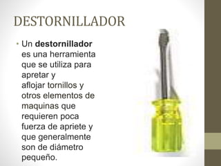 DESTORNILLADOR
• Un destornillador
es una herramienta
que se utiliza para
apretar y
aflojar tornillos y
otros elementos de
maquinas que
requieren poca
fuerza de apriete y
que generalmente
son de diámetro
pequeño.
 
