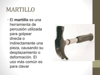 MARTILLO
• El martillo es una
herramienta de
percusión utilizada
para golpear
directa o
indirectamente una
pieza, causando su
desplazamiento o
deformación. El
uso más común es
para clavar
 