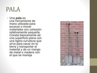 PALA
• Una pala es
una herramienta de
mano utilizada para
excavar o mover
materiales con cohesión
relativamente pequeña.
Consta básicamente de
una superficie plana con
una ligera curvatura que
sirve para cavar en la
tierra y transportar el
material y de un mango
de metal o madera con
el que se maneja
 