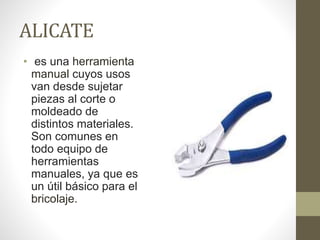 ALICATE
• es una herramienta
manual cuyos usos
van desde sujetar
piezas al corte o
moldeado de
distintos materiales.
Son comunes en
todo equipo de
herramientas
manuales, ya que es
un útil básico para el
bricolaje.
 