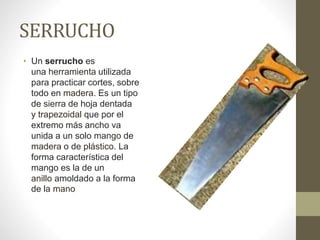SERRUCHO
• Un serrucho es
una herramienta utilizada
para practicar cortes, sobre
todo en madera. Es un tipo
de sierra de hoja dentada
y trapezoidal que por el
extremo más ancho va
unida a un solo mango de
madera o de plástico. La
forma característica del
mango es la de un
anillo amoldado a la forma
de la mano
 