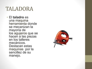 TALADORA
• El taladro es
una maquina
herramienta donde
se mecanizan la
mayoría de
los agujeros que se
hacen a las piezas
en los talleres
mecánicos.
Destacan estas
maquinas por la
sencillez de su
manejo.
 