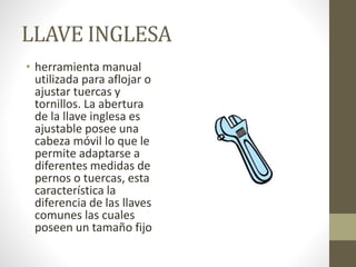 LLAVE INGLESA
• herramienta manual
utilizada para aflojar o
ajustar tuercas y
tornillos. La abertura
de la llave inglesa es
ajustable posee una
cabeza móvil lo que le
permite adaptarse a
diferentes medidas de
pernos o tuercas, esta
característica la
diferencia de las llaves
comunes las cuales
poseen un tamaño fijo
 