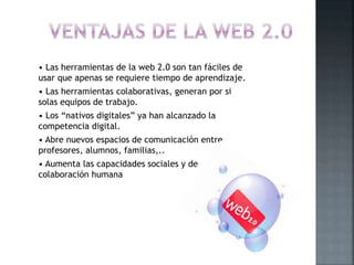 • Las herramientas de la web 2.0 son tan fáciles de
usar que apenas se requiere tiempo de aprendizaje.
• Las herramientas colaborativas, generan por si
solas equipos de trabajo.
• Los “nativos digitales” ya han alcanzado la
competencia digital.
• Abre nuevos espacios de comunicación entre
profesores, alumnos, familias,..
• Aumenta las capacidades sociales y de
colaboración humana
 