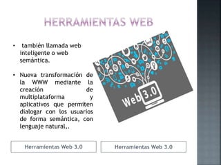 Herramientas Web 3.0 Herramientas Web 3.0
• también llamada web
inteligente o web
semántica.
• Nueva transformación de
la WWW mediante la
creación de
multiplataforma y
aplicativos que permiten
dialogar con los usuarios
de forma semántica, con
lenguaje natural,.
 