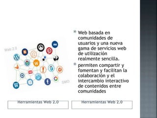 Herramientas Web 2.0 Herramientas Web 2.0
 Web basada en
comunidades de
usuarios y una nueva
gama de servicios web
de utilización
realmente sencilla.
 permiten compartir y
fomentan y facilitan la
colaboración y el
intercambio interactivo
de contenidos entre
comunidades
 