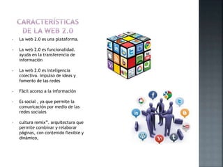 • La web 2.0 es una plataforma.
• La web 2.0 es funcionalidad.
ayuda en la transferencia de
información
• La web 2.0 es inteligencia
colectiva. impulso de ideas y
fomento de las redes
• Fácil acceso a la información
• Es social , ya que permite la
comunicación por medio de las
redes sociales
• cultura remix”. arquitectura que
permite combinar y relaborar
páginas, con contenido flexible y
dinámico,
 