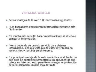  De las ventajas de la web 3.0 tenemos las siguientes:
 *Los buscadores encuentran información relevante más
fácilmente.
 *Es mucho más sencillo hacer modificaciones al diseño o
compartir información.
 *No se depende de un solo servicio para obtener
información, sino que ésta puede estar distribuida en
varios sitios y juntarla en un tercero.
 *La principal ventaja de la web semántica es el hecho de
que dota de contenido semántico a los documentos que
coloca en internet. esto permite una mejor organización
de la información, mucho más definida
 