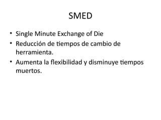 SMED
• Single Minute Exchange of Die
• Reducción de tiempos de cambio de
herramienta.
• Aumenta la flexibilidad y disminuye tiempos
muertos.
 
