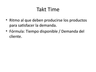 Takt Time
• Ritmo al que deben producirse los productos
para satisfacer la demanda.
• Fórmula: Tiempo disponible / Demanda del
cliente.
 