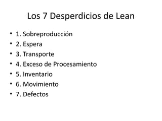 Los 7 Desperdicios de Lean
• 1. Sobreproducción
• 2. Espera
• 3. Transporte
• 4. Exceso de Procesamiento
• 5. Inventario
• 6. Movimiento
• 7. Defectos
 