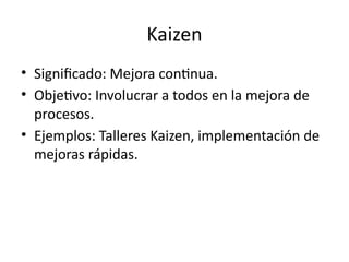 Kaizen
• Significado: Mejora continua.
• Objetivo: Involucrar a todos en la mejora de
procesos.
• Ejemplos: Talleres Kaizen, implementación de
mejoras rápidas.
 