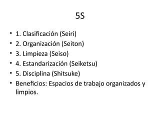 5S
• 1. Clasificación (Seiri)
• 2. Organización (Seiton)
• 3. Limpieza (Seiso)
• 4. Estandarización (Seiketsu)
• 5. Disciplina (Shitsuke)
• Beneficios: Espacios de trabajo organizados y
limpios.
 