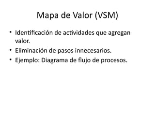 Mapa de Valor (VSM)
• Identificación de actividades que agregan
valor.
• Eliminación de pasos innecesarios.
• Ejemplo: Diagrama de flujo de procesos.
 