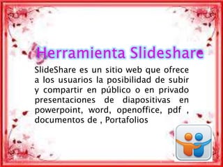 SlideShare es un sitio web que ofrece
a los usuarios la posibilidad de subir
y compartir en público o en privado
presentaciones de diapositivas en
powerpoint, word, openoffice, pdf ,
documentos de , Portafolios
1
 