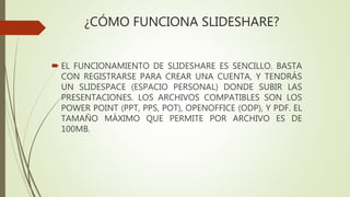 ¿CÓMO FUNCIONA SLIDESHARE?
 EL FUNCIONAMIENTO DE SLIDESHARE ES SENCILLO. BASTA
CON REGISTRARSE PARA CREAR UNA CUENTA, Y TENDRÁS
UN SLIDESPACE (ESPACIO PERSONAL) DONDE SUBIR LAS
PRESENTACIONES. LOS ARCHIVOS COMPATIBLES SON LOS
POWER POINT (PPT, PPS, POT), OPENOFFICE (ODP), Y PDF. EL
TAMAÑO MÁXIMO QUE PERMITE POR ARCHIVO ES DE
100MB.
 