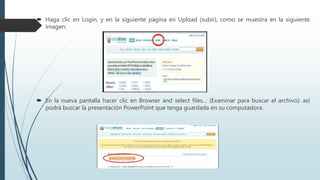  Haga clic en Login, y en la siguiente página en Upload (subir), como se muestra en la siguiente
imagen:
 En la nueva pantalla hacer clic en Browser and select files… (Examinar para buscar el archivo): así
podrá buscar la presentación PowerPoint que tenga guardada en su computadora.
 