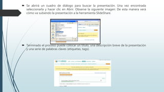  Se abrirá un cuadro de diálogo para buscar la presentación. Una vez encontrada
seleccionarla y hacer clic en Abrir. Observe la siguiente imagen: De esta manera verá
cómo va subiendo la presentación a la herramienta SlideShare.
 Terminado el proceso puede colocar un título, una descripción breve de la presentación
y una serie de palabras claves (etiquetas, tags).
 