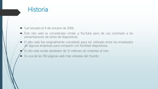 Historia
 Fue lanzado el 4 de octubre de 2006.
 Este sitio web es considerado similar a YouTube pero de uso orientado a las
presentaciones de series de diapositivas.
 El sitio web fue originalmente concebido para ser utilizado entre los empleados
de algunas empresas para compartir con facilidad diapositivas.
 El sitio web recibe alrededor de 12 millones de visitantes al mes.
 Es una de las 100 páginas web más visitadas del mundo
 