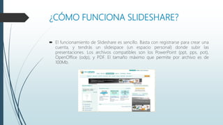 ¿CÓMO FUNCIONA SLIDESHARE?
 El funcionamiento de Slideshare es sencillo. Basta con registrarse para crear una
cuenta, y tendrás un slidespace (un espacio personal) donde subir las
presentaciones. Los archivos compatibles son los PowerPoint (ppt, pps, pot),
OpenOffice (odp), y PDF. El tamaño máximo que permite por archivo es de
100Mb.
 
