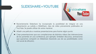 SLIDESHARE+YOUTUBE
 Recientemente Slideshare ha incorporado la posibilidad de integrar en una
presentación ya subida a SlideShare, clips de vídeo previamente publicados en
YouTube. Se puede utilizar de varias maneras:
 Añadir una película a nuestras presentaciones para ilustrar algún punto
 Crear presentaciones que son compilaciones de distintos vídeos (las intervenciones
de los ponentes en una conferencia, por ejemplo. Embeber discursos, animaciones
que queramos compartir en Slideshare (haciendo uso de sus posibilidades como
red social de difusión).
 