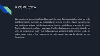 PROPUESTA
La propuesta estaría encaminada hacia el lado académico donde el docente pueda interactuar por medio
de slideshare con los alumnos sin que estos se aburran, podemos encontrar a algunos alumnos que son
más visuales que lectores y al slideshare manejar imágenes puede llamar la atención de estos y
favorecer el proceso de enseñanza - aprendizaje. Al utilizar slideshare estas presentaciones pueden ser
vistas por compañeros de curso y en si cualquier persona que conozca las herramientas web 2.0 los
cuales pueden opinar y dejar comentarios los cuales pueden incentivar la utilización de esta
herramienta.
 