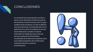CONCLUSIONES
La conclusión de esta propuesta nos lleva a
tomar como referente la importancia de las
herramientas 2.0 de forma que nutre en gran
medida nuestro progreso, no solo académico
sino como personas, concluyendo que es una
aplicacion muy util si las trabajamos con una
buena dedicación, basados en buenos
materiales de trabajo para que estos nos
permita mantenernos informados y
actualizados de las diferentes opiniones de la
comunidad estudiantil y de los diferentes
visitantes externos a nuestras
presentaciones
 