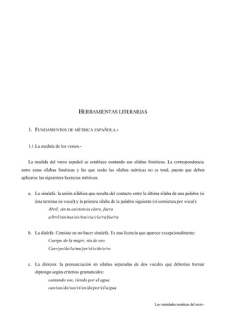 HERRAMIENTAS LITERARIAS

   1. FUNDAMENTOS DE MÉTRICA ESPAÑOLA.-


   1.1.La medida de los versos.-


   La medida del verso español se establece contando sus sílabas fonéticas. La correspondencia
entre estas sílabas fonéticas y las que serán las sílabas métricas no es total, puesto que deben
aplicarse las siguientes licencias métricas:


   a. La sinalefa: la unión silábica que resulta del contacto entre la última sílaba de una palabra (si
       ésta termina en vocal) y la primera sílaba de la palabra siguiente (si comienza por vocal):
               Abril, sin tu asistencia clara, fuera
               a/bril/sin/tua/sis/ten/cia/cla/ra/fue/ra


   b. La dialefa: Consiste en no hacer sinalefa. Es una licencia que aparece excepcionalmente:
               Cuerpo de la mujer, río de oro
               Cuer/po/de/la/mu/jer/rí/o/de/o/ro


   c. La diéresis: la pronunciación en sílabas separadas de dos vocales que deberían formar
       diptongo según criterios gramaticales:
               cantando vas, riendo por el agua
               can/tan/do/vas/ri/en/do/por/el/a/gua


                                                                          Las variedades temáticas del texto.-
 