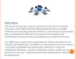 HISTORIA:
ES UNA APLICACIÓN QUE TIENE SU ORIGEN EN OTRO TIPO DE SISTEMA
CONOCIDO COMO CMS (CONTENT MANAGEMENT SYSTEM LOS CMS
OFRECEN UNA FUNCIONALIDAD QUE PERMITE LA GESTIÓN DE PUBLICACIONES
WEB. LA HISTORIA DE LMS ESTÁ REFLEJADA EN EL NACIMIENTO DE
PLATAFORMAS VIRTUALES PARA EL DESARROLLO DE CURSOS VIRTUALES.
LOS LMS SON EL MARCO QUE SE ENCARGA DE TODOS LOS ASPECTOS DEL
PROCESO DE APRENDIZAJE. UN LMS ES LA INFRAESTRUCTURA QUE OFRECE
Y GESTIONA CONTENIDOS DE INSTRUCCIÓN, IDENTIFICA Y EVALÚA EL
APRENDIZAJE INDIVIDUAL, SIGUE EL PROGRESO HACIA EL LOGRO DE LOS
OBJETIVOS Y RECOGE Y PRESENTA DATOS PARA SUPERVISAR EL PROCESO
DE APRENDIZAJE.
 