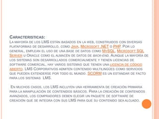 CARACTERISTICAS:
LA MAYORÍA DE LOS LMS ESTÁN BASADOS EN LA WEB, CONSTRUIDOS CON DIVERSAS
PLATAFORMAS DE DESARROLLO, COMO JAVA, MICROSOFT .NET O PHP. POR LO
GENERAL, EMPLEAN EL USO DE UNA BASE DE DATOS COMO MYSQL, MICROSOFT SQL
SERVER U ORACLE COMO EL ALMACÉN DE DATOS DE BACK-END. AUNQUE LA MAYORÍA DE
LOS SISTEMAS SON DESARROLLADOS COMERCIALMENTE Y TIENEN LICENCIAS DE
SOFTWARE COMERCIAL, HAY VARIOS SISTEMAS QUE TIENEN UNA LICENCIA DE CÓDIGO
ABIERTO. LMS CORPORATIVOS ADMITEN CONTENIDO MULTILINGÜES COMO SERVICIOS
QUE PUEDEN EXTENDERSE POR TODO EL MUNDO. SCORM ES UN ESTÁNDAR DE FACTO
PARA LOS SISTEMAS LMS.
EN MUCHOS CASOS, LOS LMS INCLUYEN UNA HERRAMIENTA DE CREACIÓN PRIMARIA
PARA LA MANIPULACIÓN DE CONTENIDOS BÁSICOS. PARA LA CREACIÓN DE CONTENIDOS
AVANZADOS, LOS COMPRADORES DEBEN ELEGIR UN PAQUETE DE SOFTWARE DE
CREACIÓN QUE SE INTEGRA CON SUS LMS PARA QUE SU CONTENIDO SEA ALOJADO.
 