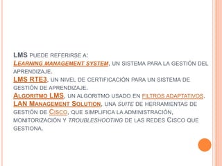 LMS PUEDE REFERIRSE A:
LEARNING MANAGEMENT SYSTEM, UN SISTEMA PARA LA GESTIÓN DEL
APRENDIZAJE.
LMS RTE3, UN NIVEL DE CERTIFICACIÓN PARA UN SISTEMA DE
GESTIÓN DE APRENDIZAJE.
ALGORITMO LMS, UN ALGORITMO USADO EN FILTROS ADAPTATIVOS.
LAN MANAGEMENT SOLUTION, UNA SUITE DE HERRAMIENTAS DE
GESTIÓN DE CISCO, QUE SIMPLIFICA LA ADMINISTRACIÓN,
MONITORIZACIÓN Y TROUBLESHOOTING DE LAS REDES CISCO QUE
GESTIONA.
 