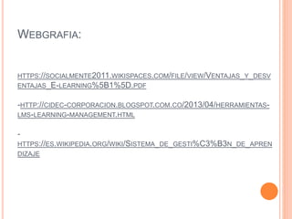 WEBGRAFIA:
HTTPS://SOCIALMENTE2011.WIKISPACES.COM/FILE/VIEW/VENTAJAS_Y_DESV
ENTAJAS_E-LEARNING%5B1%5D.PDF
-HTTP://CIDEC-CORPORACION.BLOGSPOT.COM.CO/2013/04/HERRAMIENTAS-
LMS-LEARNING-MANAGEMENT.HTML
-
HTTPS://ES.WIKIPEDIA.ORG/WIKI/SISTEMA_DE_GESTI%C3%B3N_DE_APREN
DIZAJE
 