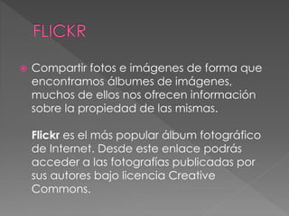  Compartir fotos e imágenes de forma que
encontramos álbumes de imágenes,
muchos de ellos nos ofrecen información
sobre la propiedad de las mismas.
Flickr es el más popular álbum fotográfico
de Internet. Desde este enlace podrás
acceder a las fotografías publicadas por
sus autores bajo licencia Creative
Commons.
 