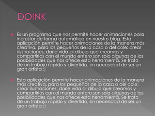 Es un programa que nos permite hacer animaciones para
incrustar de forma automática en nuestro blog. Esta
aplicación permite hacer animaciones de la manera más
creativa, para los pequeños de la casa o del cole: crear
ilustraciones, darle vida al dibujo que creamos y
compartirlos con el mundo entero son solo algunas de las
posibilidades que nos ofrece esta herramienta. Se trata
de un trabajo rápido y divertido, sin necesidad de ser un
gran artista :)
 Esta aplicación permite hacer animaciones de la manera
más creativa, para los pequeños de la casa o del cole:
crear ilustraciones, darle vida al dibujo que creamos y
compartirlos con el mundo entero son solo algunas de las
posibilidades que nos ofrece esta herramienta. Se trata
de un trabajo rápido y divertido, sin necesidad de ser un
gran artista :)
 