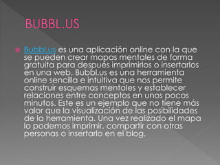  Bubbl.us es una aplicación online con la que
se pueden crear mapas mentales de forma
gratuita para después imprimirlos o insertarlos
en una web. Bubbl.us es una herramienta
online sencilla e intuitiva que nos permite
construir esquemas mentales y establecer
relaciones entre conceptos en unos pocos
minutos. Este es un ejemplo que no tiene más
valor que la visualización de las posibilidades
de la herramienta. Una vez realizado el mapa
lo podemos imprimir, compartir con otras
personas o insertarlo en el blog.
 