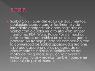  Scribd Con iPaper del lector de documentos,
cualquiera puede cargar fácilmente y de
inmediato compartir sus obras originales en
Scribd.com o cualquier otro sitio web. iPaper
transforma PDF, Word, PowerPoint y muchos
otros formatos de archivo en un sitio elegante
pantalla. Su trabajo puede ser compartido con
la comunidad de Scribd apasionados lectores,
y porque cada una de las palabras de su
documento se indiza a la optimización del
motor de búsqueda, su guión, la novela o
incluso partituras y recetas también puede ser
descubierto por el mundo.
 