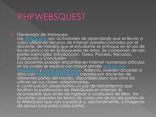  Generador de Webquest.
Las WebQuests son actividades de aprendizaje que se llevan a
cabo utilizando recursos de Internet preseleccionados por el
docente, de manera que el estudiante se enfoque en el uso de
los recursos y no en la búsqueda de estos. Se componen de seis
partes esenciales: Introducción, Tarea, Proceso, Recursos,
Evaluación y Conclusión.
Los docentes pueden encontrar en Internet numerosos artículos
en los cuales se explica con mayor detalle qué es una
WebQuest y cómo se construye . Además, pueden acceder a
sitios con enlaces aWebQuests creadas por docentes de
diferentes partes del mundo, disponibles para que otros las
utilicen en sus clases, adaptándolas.
A continuación presentamos un par de herramientas que
facilitan la publicación de WebQuests en Internet. Es
aconsejable que antes de ingresar a cualquiera de ellas , los
docentes preparen los textos de cada una de las seis partes de
la WebQuest que van a publicar y, opcionalmente, 6 imágenes
de apoyo (una para cada parte).
 