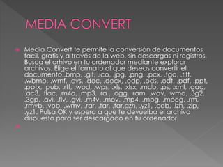  Media Convert te permite la conversión de documentos
facil, gratis y a través de la web, sin descargas ni registros.
Busca el arhivo en tu ordenador mediante explorar
archivos. Elige el formato al que deseas convertir el
documento..bmp, .gif, .ico, .jpg, .png, .pcx, .tga, .tiff,
.wbmp, .wmf, .cvs, .doc, .docx, .odp, .ods, .odt, .pdf, .ppt,
.pptx, .pub, .rtf, .wpd, .wps, .xls, .xlsx, .mdb, .ps, .xml, .aac,
.ac3, .flac, .m4a, .mp3, .ra , .ogg, .ram, .wav, .wma, .3g2,
.3gp, .avi, .flv, .gvi, .m4v, .mov, .mp4, .mpg, .mpeg, .rm,
.rmvb, .vob, .wmv, .rar, .tar, .tar.gzh, .yz1, .cab, .lzh, .zip,
.yz1. Pulsa OK y espera a que te devuelba el archivo
dispuesto para ser descargado en tu ordenador.

 