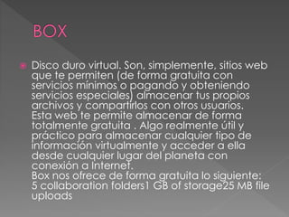  Disco duro virtual. Son, simplemente, sitios web
que te permiten (de forma gratuita con
servicios mínimos o pagando y obteniendo
servicios especiales) almacenar tus propios
archivos y compartirlos con otros usuarios.
Esta web te permite almacenar de forma
totalmente gratuita . Algo realmente útil y
práctico para almacenar cualquier tipo de
información virtualmente y acceder a ella
desde cualquier lugar del planeta con
conexión a Internet.
Box nos ofrece de forma gratuita lo siguiente:
5 collaboration folders1 GB of storage25 MB file
uploads
 