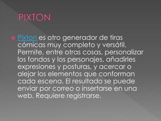  Pixton es otro generador de tiras
cómicas muy completo y versátil.
Permite, entre otras cosas, personalizar
los fondos y los personajes, añadirles
expresiones y posturas, y acercar o
alejar los elementos que conforman
cada escena. El resultado se puede
enviar por correo o insertarse en una
web. Requiere registrarse.
 