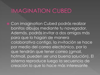  Con imagination Cubed podrás realizar
bonitos dibujos mediante tu navegador.
Además, podrás invitar a dos amigos más
para que lo hagan de manera
colaborativa contigo, la invitación se hace
por medio del correo electrónico, por lo
que tendrán que tener correo (gmail,
hotmail, pueden ser una buena solución). El
sistema reproduce luego la secuencia de
creación lo que lo hace más interesante
 